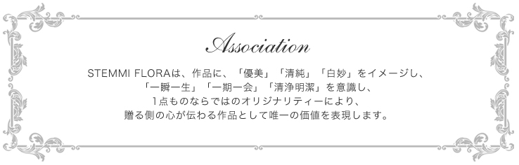 Association-STEMMI FLORAは、作品に、「優美」「清純」「白妙」をイメージし、「一瞬一生」「一期一会」「清浄明潔」を意識し、1点ものならではのオリジナリティーにより、贈る側の心が伝わる作品として唯一の価値を表現します。