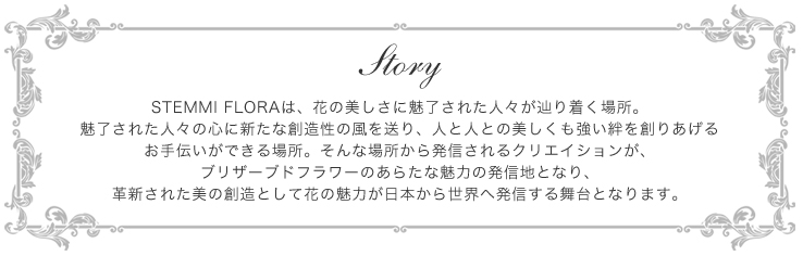 Story-STEMMI FLORAは、花の美しさに魅了された人々が辿り着く場所。魅了された人々の心に新たな創造性の風を送り、人と人との美しくも強い絆を創りあげるお手伝いができる場所。そんな場所から発信されるクリエイションが、ブリザーブドフラワーのあらたな魅力の発信地となり、革新された美の創造として花の魅力が日本から世界へ発信する舞台となります。